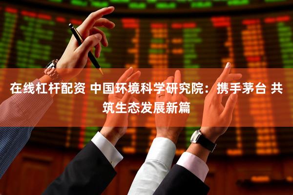 在线杠杆配资 中国环境科学研究院：携手茅台 共筑生态发展新篇