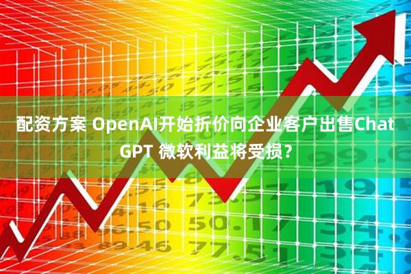 配资方案 OpenAI开始折价向企业客户出售ChatGPT 微软利益将受损？