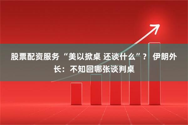 股票配资服务 “美以掀桌 还谈什么”？ 伊朗外长：不知回哪张谈判桌