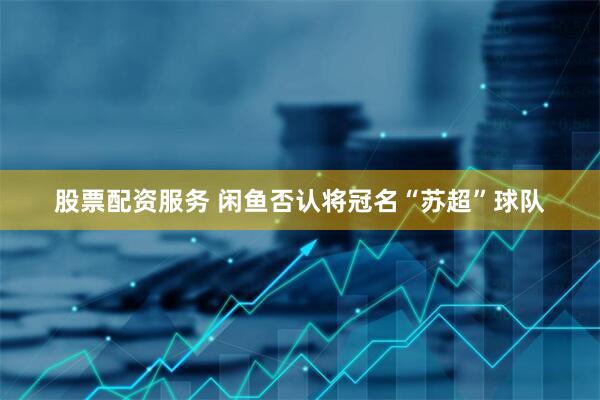 股票配资服务 闲鱼否认将冠名“苏超”球队