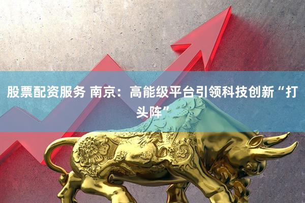 股票配资服务 南京：高能级平台引领科技创新“打头阵”