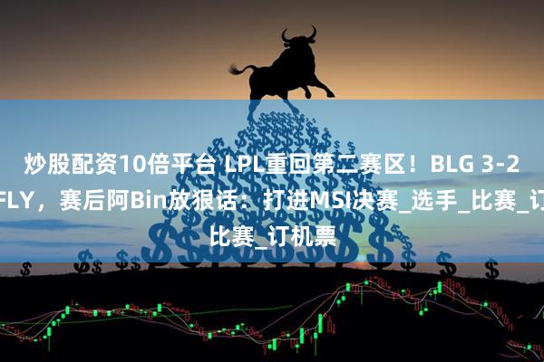 炒股配资10倍平台 LPL重回第二赛区！BLG 3-2险胜FLY，赛后阿Bin放狠话：打进MSI决赛_选手_比赛_订机票