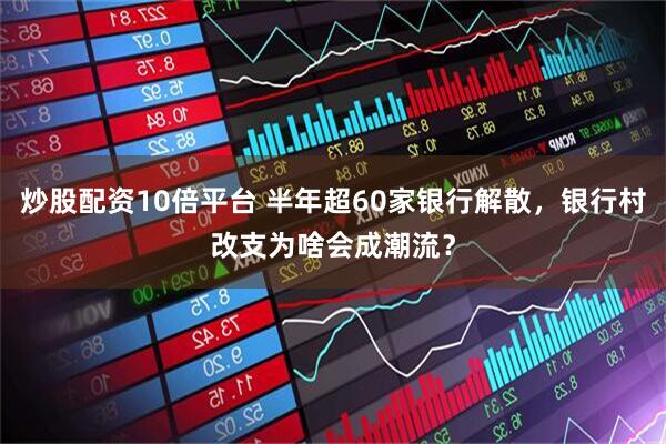 炒股配资10倍平台 半年超60家银行解散，银行村改支为啥会成潮流？