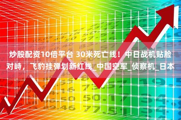 炒股配资10倍平台 30米死亡线！中日战机贴脸对峙，飞豹挂弹划新红线_中国空军_侦察机_日本