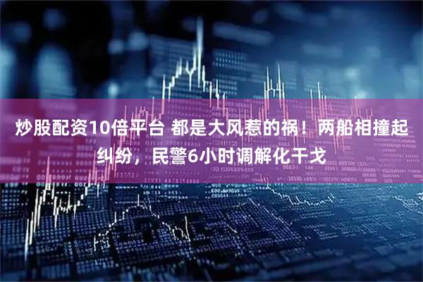 炒股配资10倍平台 都是大风惹的祸！两船相撞起纠纷，民警6小时调解化干戈