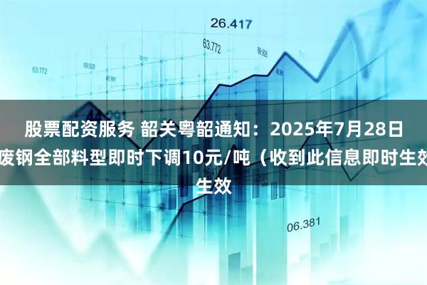 股票配资服务 韶关粤韶通知：2025年7月28日 废钢全部料型即时下调10元/吨（收到此信息即时生效