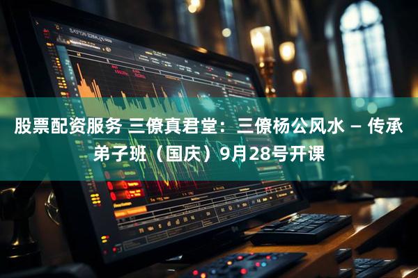 股票配资服务 三僚真君堂：三僚杨公风水 — 传承弟子班（国庆）9月28号开课