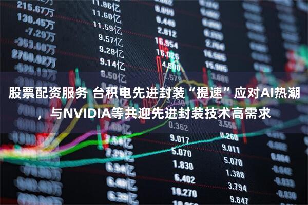 股票配资服务 台积电先进封装“提速”应对AI热潮，与NVIDIA等共迎先进封装技术高需求
